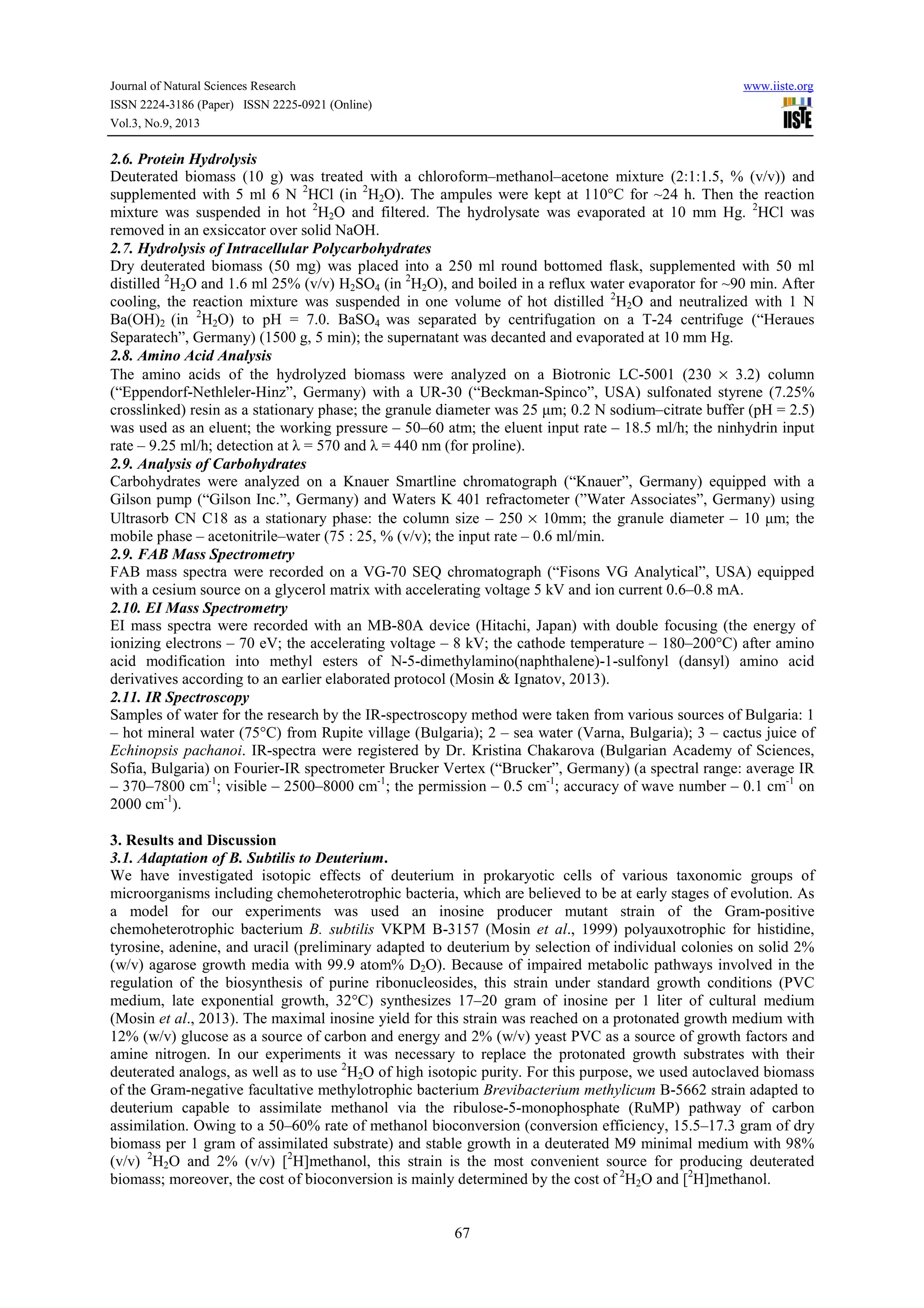 Journal of Natural Sciences Research www.iiste.org
ISSN 2224-3186 (Paper) ISSN 2225-0921 (Online)
Vol.3, No.9, 2013
67
2.6. Protein Hydrolysis
Deuterated biomass (10 g) was treated with a chloroform–methanol–acetone mixture (2:1:1.5, % (v/v)) and
supplemented with 5 ml 6 N 2
HCl (in 2
H2О). The ampules were kept at 110°С for ~24 h. Then the reaction
mixture was suspended in hot 2
H2О and filtered. The hydrolysate was evaporated at 10 mm Hg. 2
HCl was
removed in an exsiccator over solid NaOH.
2.7. Hydrolysis of Intracellular Polycarbohydrates
Dry deuterated biomass (50 mg) was placed into a 250 ml round bottomed flask, supplemented with 50 ml
distilled 2
H2О and 1.6 ml 25% (v/v) H2SO4 (in 2
H2О), and boiled in a reflux water evaporator for ~90 min. After
cooling, the reaction mixture was suspended in one volume of hot distilled 2
H2О and neutralized with 1 N
Ba(ОН)2 (in 2
H2О) to pH = 7.0. BaSO4 was separated by centrifugation on a T-24 centrifuge (“Heraues
Separatech”, Germany) (1500 g, 5 min); the supernatant was decanted and evaporated at 10 mm Hg.
2.8. Amino Acid Analysis
The amino acids of the hydrolyzed biomass were analyzed on a Biotronic LC-5001 (230 × 3.2) column
(“Eppendorf-Nethleler-Hinz”, Germany) with a UR-30 (“Beckman-Spinco”, USA) sulfonated styrene (7.25%
crosslinked) resin as a stationary phase; the granule diameter was 25 μm; 0.2 N sodium–citrate buffer (pH = 2.5)
was used as an eluent; the working pressure – 50–60 atm; the eluent input rate – 18.5 ml/h; the ninhydrin input
rate – 9.25 ml/h; detection at λ = 570 and λ = 440 nm (for proline).
2.9. Analysis of Carbohydrates
Carbohydrates were analyzed on a Knauer Smartline chromatograph (“Knauer”, Germany) equipped with a
Gilson pump (“Gilson Inc.”, Germany) and Waters K 401 refractometer (”Water Associates”, Germany) using
Ultrasorb CN С18 as a stationary phase: the column size – 250 × 10mm; the granule diameter – 10 μm; the
mobile phase – acetonitrile–water (75 : 25, % (v/v); the input rate – 0.6 ml/min.
2.9. FAB Mass Spectrometry
FAB mass spectra were recorded on a VG-70 SEQ chromatograph (“Fisons VG Analytical”, USA) equipped
with a cesium source on a glycerol matrix with accelerating voltage 5 kV and ion current 0.6–0.8 mA.
2.10. EI Mass Spectrometry
EI mass spectra were recorded with an MB-80A device (Hitachi, Japan) with double focusing (the energy of
ionizing electrons – 70 eV; the accelerating voltage – 8 kV; the cathode temperature – 180–200°С) after amino
acid modification into methyl esters of N-5-dimethylamino(naphthalene)-1-sulfonyl (dansyl) amino acid
derivatives according to an earlier elaborated protocol (Mosin & Ignatov, 2013).
2.11. IR Spectroscopy
Samples of water for the research by the IR-spectroscopy method were taken from various sources of Bulgaria: 1
– hot mineral water (75°C) from Rupite village (Bulgaria); 2 – sea water (Varna, Bulgaria); 3 – cactus juice of
Echinopsis pachanoi. IR-spectra were registered by Dr. Kristina Chakarova (Bulgarian Academy of Sciences,
Sofia, Bulgaria) on Fourier-IR spectrometer Brucker Vertex (“Brucker”, Germany) (a spectral range: average IR
– 370–7800 cm-1
; visible – 2500–8000 cm-1
; the permission – 0.5 cm-1
; accuracy of wave number – 0.1 cm-1
on
2000 cm-1
).
3. Results and Discussion
3.1. Adaptation of B. Subtilis to Deuterium.
We have investigated isotopic effects of deuterium in prokaryotic cells of various taxonomic groups of
microorganisms including chemoheterotrophic bacteria, which are believed to be at early stages of evolution. As
a model for our experiments was used an inosine producer mutant strain of the Gram-positive
chemoheterotrophic bacterium B. subtilis VKPM B-3157 (Mosin et al., 1999) polyauxotrophic for histidine,
tyrosine, adenine, and uracil (preliminary adapted to deuterium by selection of individual colonies on solid 2%
(w/v) agarose growth media with 99.9 atom% D2O). Because of impaired metabolic pathways involved in the
regulation of the biosynthesis of purine ribonucleosides, this strain under standard growth conditions (PVC
medium, late exponential growth, 32°С) synthesizes 17–20 gram of inosine per 1 liter of cultural medium
(Mosin et al., 2013). The maximal inosine yield for this strain was reached on a protonated growth medium with
12% (w/v) glucose as a source of carbon and energy and 2% (w/v) yeast PVC as a source of growth factors and
amine nitrogen. In our experiments it was necessary to replace the protonated growth substrates with their
deuterated analogs, as well as to use 2
H2О of high isotopic purity. For this purpose, we used autoclaved biomass
of the Gram-negative facultative methylotrophic bacterium Brevibacterium methylicum B-5662 strain adapted to
deuterium capable to assimilate methanol via the ribulose-5-monophosphate (RuMP) pathway of carbon
assimilation. Owing to a 50–60% rate of methanol bioconversion (conversion efficiency, 15.5–17.3 gram of dry
biomass per 1 gram of assimilated substrate) and stable growth in a deuterated M9 minimal medium with 98%
(v/v) 2
H2О and 2% (v/v) [2
H]methanol, this strain is the most convenient source for producing deuterated
biomass; moreover, the cost of bioconversion is mainly determined by the cost of 2
H2О and [2
H]methanol.
 