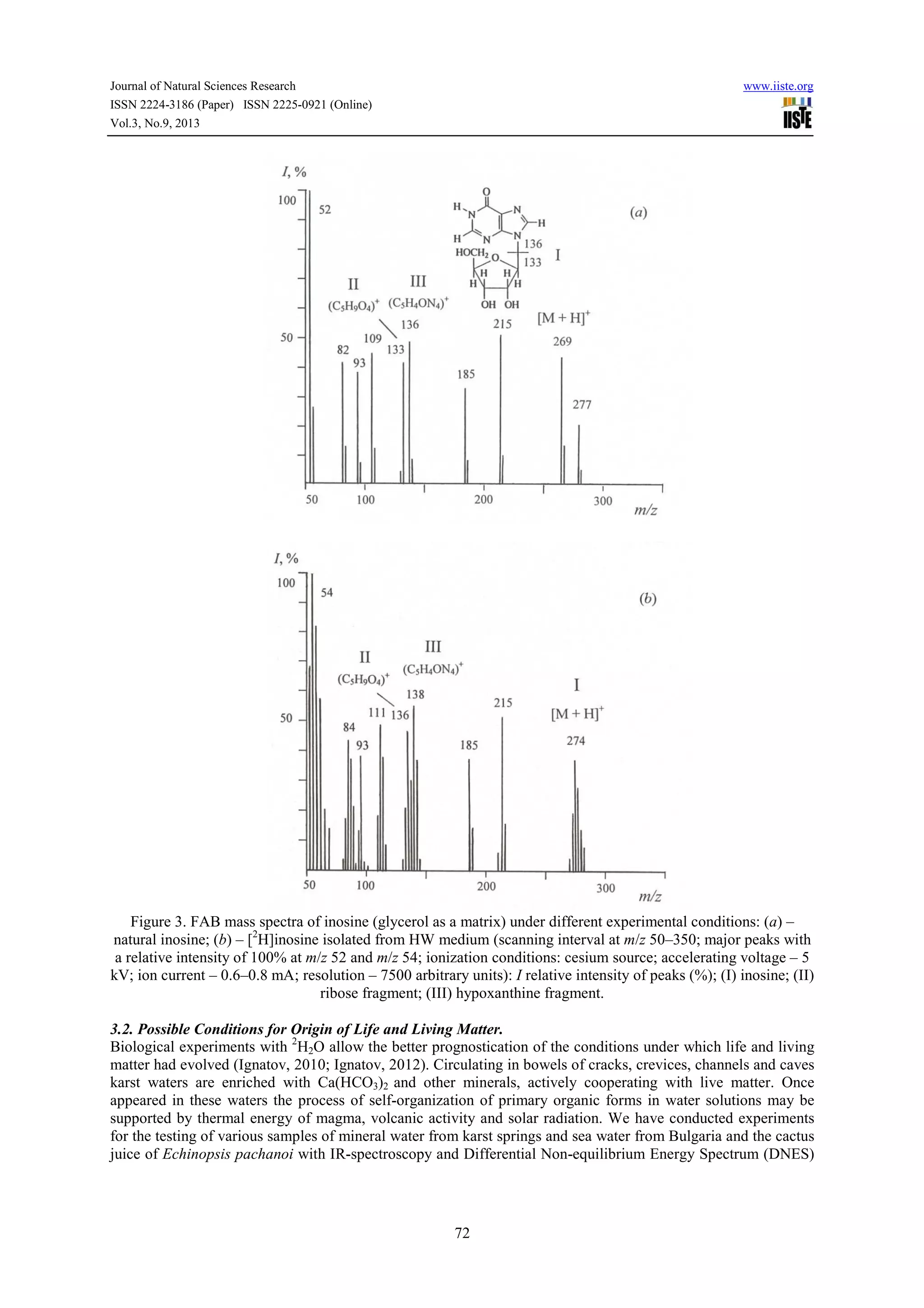 Journal of Natural Sciences Research www.iiste.org
ISSN 2224-3186 (Paper) ISSN 2225-0921 (Online)
Vol.3, No.9, 2013
72
Figure 3. FAB mass spectra of inosine (glycerol as a matrix) under different experimental conditions: (a) –
natural inosine; (b) – [2
H]inosine isolated from HW medium (scanning interval at m/z 50–350; major peaks with
a relative intensity of 100% at m/z 52 and m/z 54; ionization conditions: cesium source; accelerating voltage – 5
kV; ion current – 0.6–0.8 mA; resolution – 7500 arbitrary units): I relative intensity of peaks (%); (I) inosine; (II)
ribose fragment; (III) hypoxanthine fragment.
3.2. Possible Conditions for Origin of Life and Living Matter.
Biological experiments with 2
H2O allow the better prognostication of the conditions under which life and living
matter had evolved (Ignatov, 2010; Ignatov, 2012). Circulating in bowels of cracks, crevices, channels and caves
karst waters are enriched with Ca(HCO3)2 and other minerals, actively cooperating with live matter. Once
appeared in these waters the process of self-organization of primary organic forms in water solutions may be
supported by thermal energy of magma, volcanic activity and solar radiation. We have conducted experiments
for the testing of various samples of mineral water from karst springs and sea water from Bulgaria and the cactus
juice of Echinopsis pachanoi with IR-spectroscopy and Differential Non-equilibrium Energy Spectrum (DNES)
 