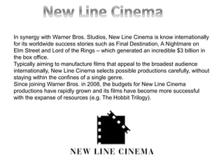 In synergy with Warner Bros. Studios, New Line Cinema is know internationally
for its worldwide success stories such as Final Destination, A Nightmare on
Elm Street and Lord of the Rings – which generated an incredible $3 billion in
the box office.
Typically aiming to manufacture films that appeal to the broadest audience
internationally, New Line Cinema selects possible productions carefully, without
staying within the confines of a single genre.
Since joining Warner Bros. in 2008, the budgets for New Line Cinema
productions have rapidly grown and its films have become more successful
with the expanse of resources (e.g. The Hobbit Trilogy).
 