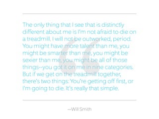 —Will Smith
The only thing that I see that is distinctly
different about me is I’m not afraid to die on
a treadmill. I will not be outworked, period.
You might have more talent than me, you
might be smarter than me, you might be
sexier than me, you might be all of those
things—you got it on me in nine categories.
But if we get on the treadmill together,
there’s two things: You’re getting off first, or
I’m going to die. It’s really that simple.
 