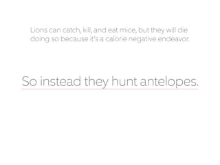 Lions can catch, kill, and eat mice, but they will die
doing so because it’s a calorie negative endeavor.
So instead they hunt antelopes.
 