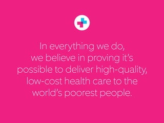 In everything we do,
we believe in proving it’s
possible to deliver high-quality,
low-cost healthcare to
the world’s poor.
 