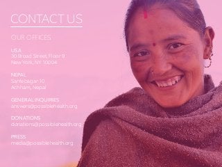 CONTACT US
OUR OFFICES
USA
30 Broad Street, Floor 9
New York, NY 10004
NEPAL
Sanfebagar-10
Achham, Nepal
GENERAL INQUIRIES
answers@possiblehealth.org
DONATIONS
donations@possiblehealth.org
PRESS
media@possiblehealth.org
 