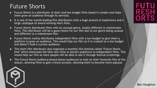 Ben Houghton
Future Shorts
 Future Shorts is a distributor of short and low budget films based in London and helps
them g...