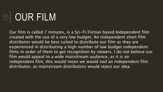 OUR FILM
Our film is called 7 minutes, is a Sci-Fi/Fiction based Independent film
created with the use of a very low budget. An independent short film
distributor would be best suited to distribute our film as they are
experienced in distributing a high number of low budget independent
films in order of them to get recognition by viewers. I do not believe our
film would appeal to a wide mainstream audience, as it is an
independent film, this would mean we would ned an independent film
distributor, as mainstream distributors would reject our idea.
 