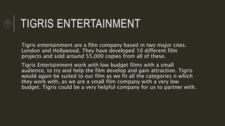 TIGRIS ENTERTAINMENT
Tigris entertainment are a film company based in two major cites.
London and Hollywood. They have developed 10 different film
projects and sold around 55,000 copies from all of these.
Tigris Entertainment work with low budget films with a small
audience, to try and help the film develop and gain attraction. Tigris
would again be suited to our film as we fit all the categories n which
they work with, as we are a small film company with a very low
budget. Tigris could be a very helpful company for us to partner with.
 