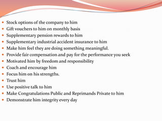  Stock options of the company to him
 Gift vouchers to him on monthly basis
 Supplementary pension rewards to him
 Supplementary industrial accident insurance to him
 Make him feel they are doing something meaningful.
 Provide fair compensation and pay for the performance you seek
 Motivated him by freedom and responsibility
 Coach and encourage him
 Focus him on his strengths.
 Trust him
 Use positive talk to him
 Make Congratulations Public and Reprimands Private to him
 Demonstrate him integrity every day
 
