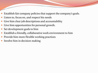  Establish fair company policies that support the company’s goals.
 Listen to, focus on, and respect his needs
 Give him clear job descriptions and accountability
 Give him opportunities for personal growth.
 Set development goals to him
 Establish a friendly, collaborative work environment to him
 Provide him more flexible working practices
 Involve him in decision making
 