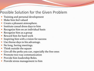 Possible Solution for the Given Problem
 Training and personal development
 Make him feel valued
 Create a pleasant atmosphere.
 Institute casual dress days to him
 Recognize him on an individual basis
 Recognize him as a group
 Reward him for hard work
 Inspiring him with a vision for success
 Use theme days to his advantage.
 No long, boring meetings.
 Think outside the square
 Give all the perks you can, especially the free ones
 Promote two-way communication
 Provide him leadership Roles.
 Provide stress management to him
 