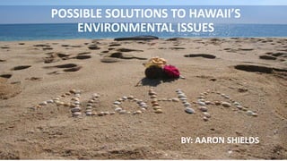 POSSIBLE SOLUTIONS TO HAWAII’S
ENVIRONMENTAL ISSUES
BY: AARON SHIELDS
 