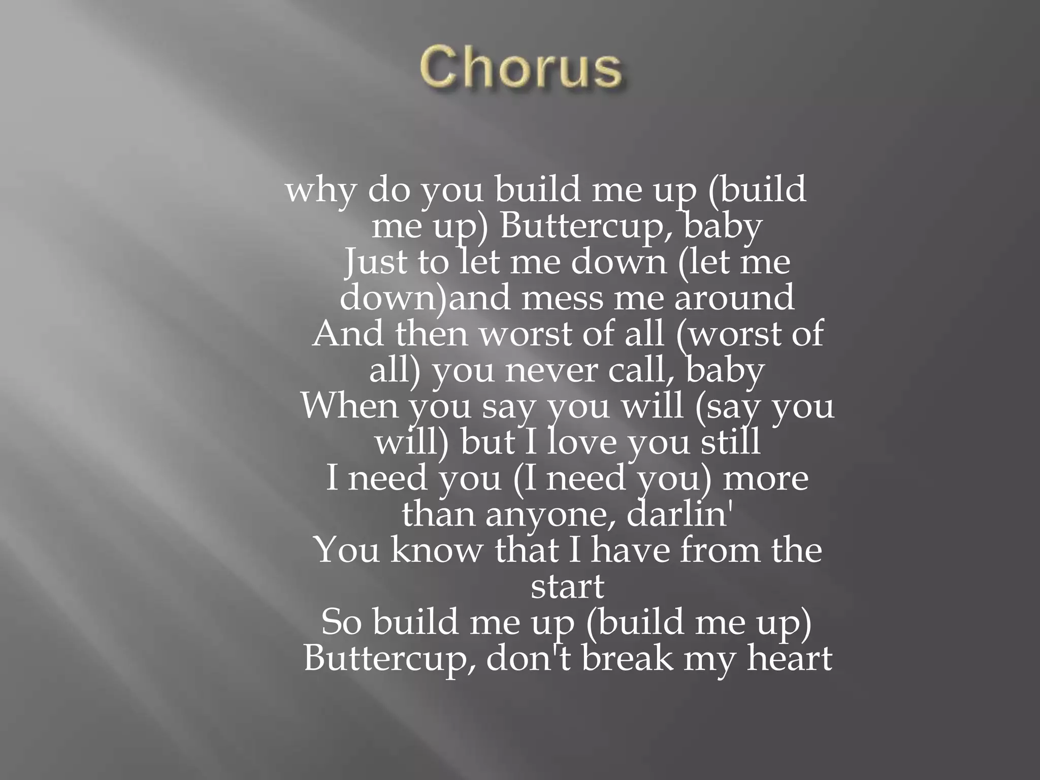 why do you build me up (build
me up) Buttercup, baby
Just to let me down (let me
down)and mess me around
And then worst of all (worst of
all) you never call, baby
When you say you will (say you
will) but I love you still
I need you (I need you) more
than anyone, darlin'
You know that I have from the
start
So build me up (build me up)
Buttercup, don't break my heart
 