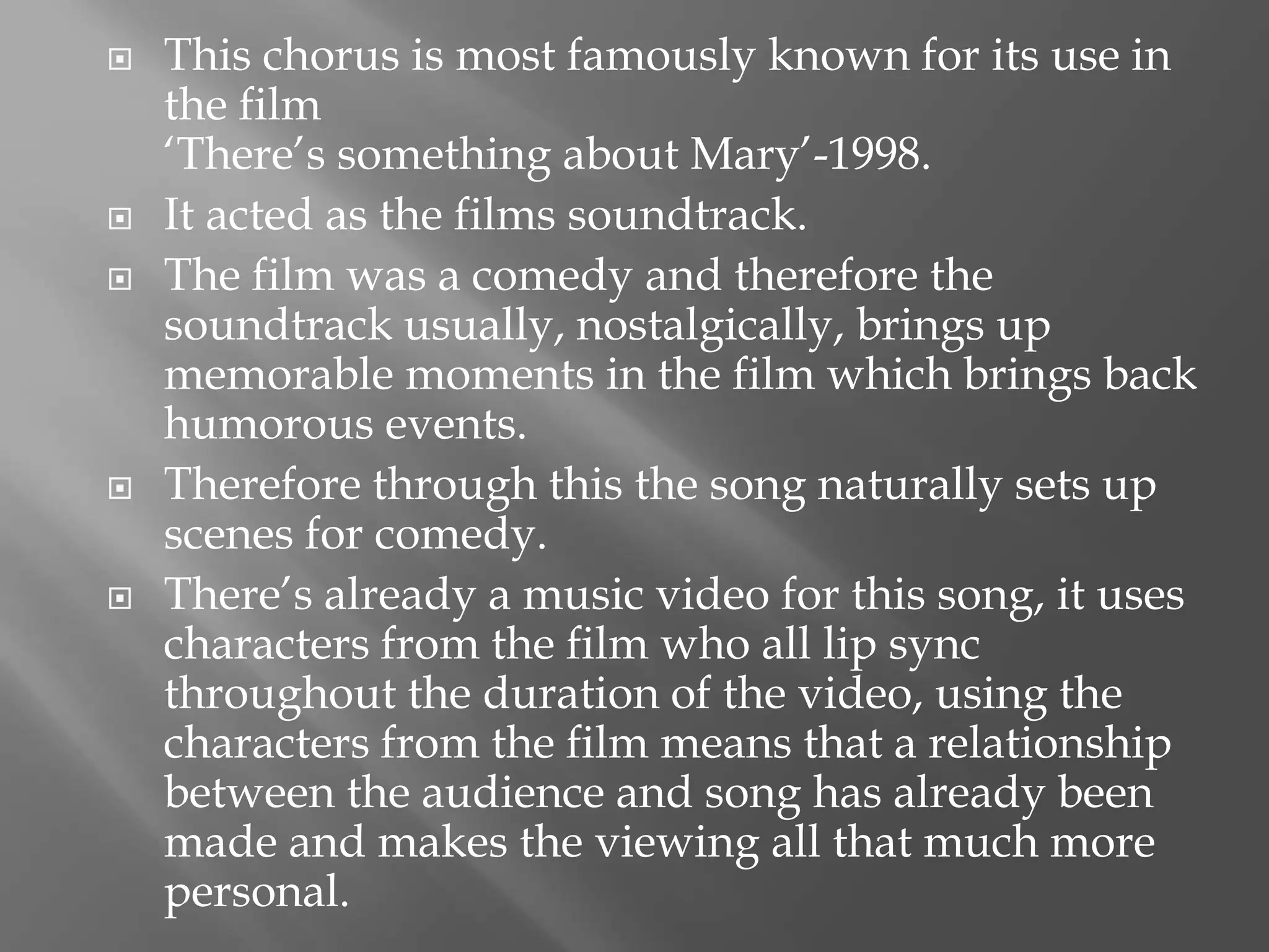  This chorus is most famously known for its use in
the film
‘There’s something about Mary’-1998.
 It acted as the films soundtrack.
 The film was a comedy and therefore the
soundtrack usually, nostalgically, brings up
memorable moments in the film which brings back
humorous events.
 Therefore through this the song naturally sets up
scenes for comedy.
 There’s already a music video for this song, it uses
characters from the film who all lip sync
throughout the duration of the video, using the
characters from the film means that a relationship
between the audience and song has already been
made and makes the viewing all that much more
personal.
 