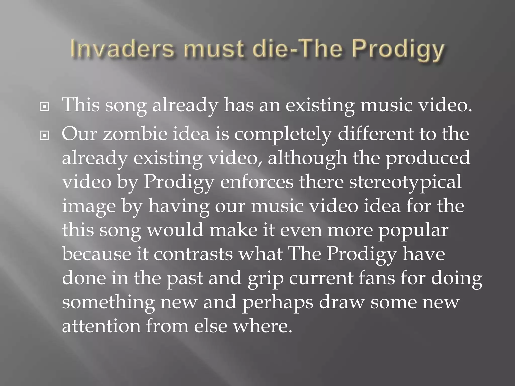  This song already has an existing music video.
 Our zombie idea is completely different to the
already existing video, although the produced
video by Prodigy enforces there stereotypical
image by having our music video idea for the
this song would make it even more popular
because it contrasts what The Prodigy have
done in the past and grip current fans for doing
something new and perhaps draw some new
attention from else where.
 