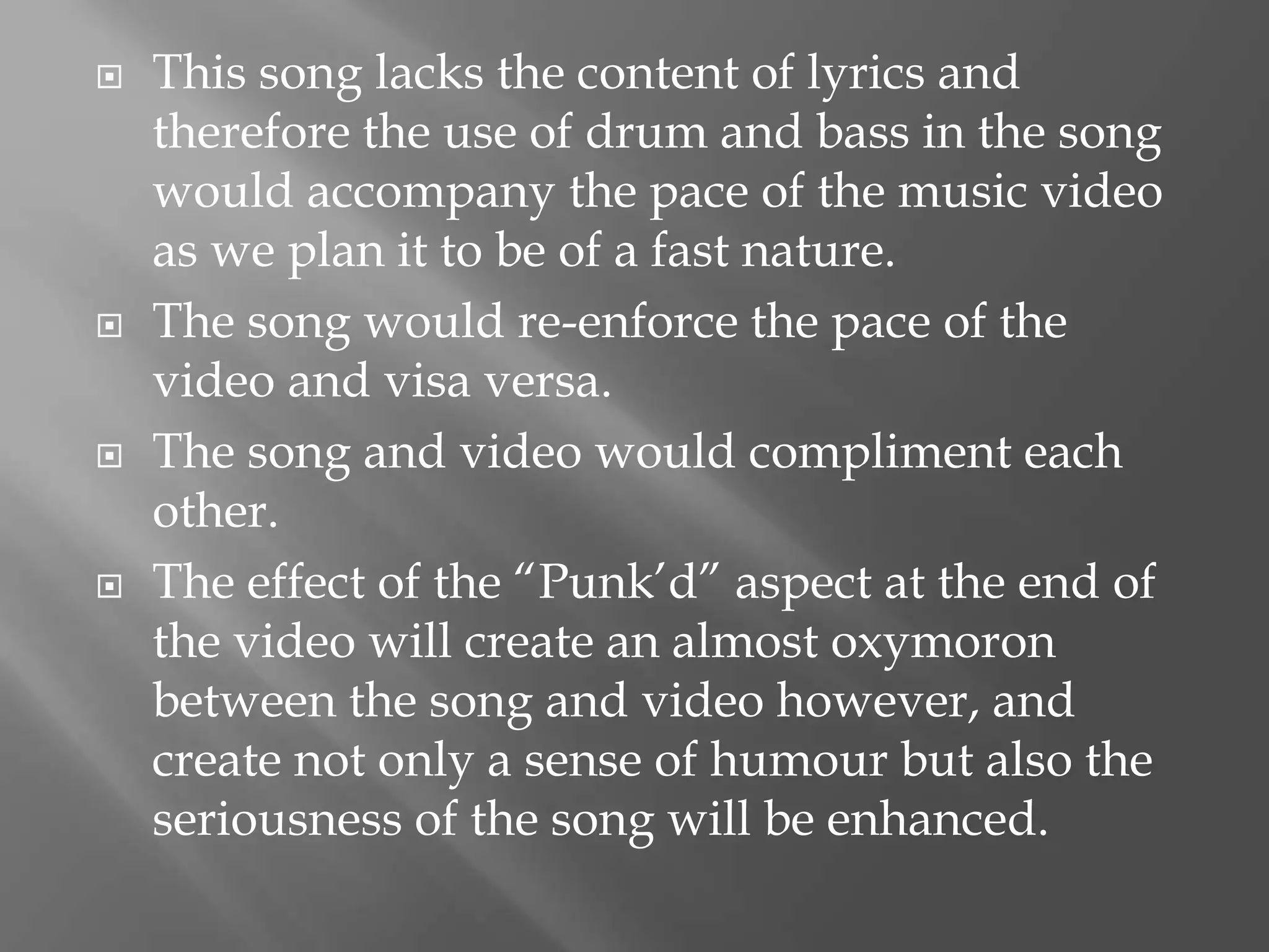  This song lacks the content of lyrics and
therefore the use of drum and bass in the song
would accompany the pace of the music video
as we plan it to be of a fast nature.
 The song would re-enforce the pace of the
video and visa versa.
 The song and video would compliment each
other.
 The effect of the “Punk’d” aspect at the end of
the video will create an almost oxymoron
between the song and video however, and
create not only a sense of humour but also the
seriousness of the song will be enhanced.
 