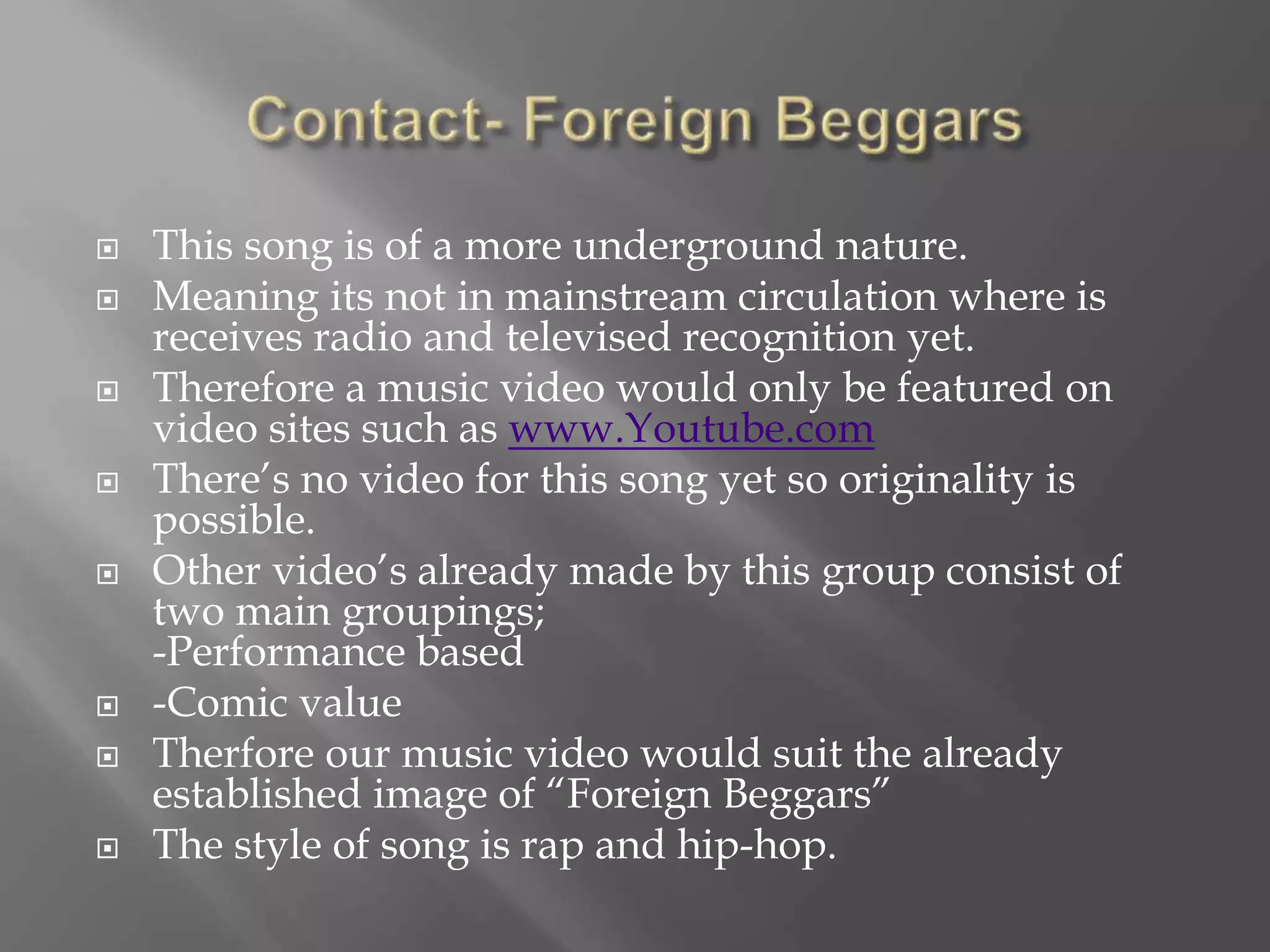 This song is of a more underground nature.
 Meaning its not in mainstream circulation where is
receives radio and televised recognition yet.
 Therefore a music video would only be featured on
video sites such as www.Youtube.com
 There’s no video for this song yet so originality is
possible.
 Other video’s already made by this group consist of
two main groupings;
-Performance based
 -Comic value
 Therfore our music video would suit the already
established image of “Foreign Beggars”
 The style of song is rap and hip-hop.
 