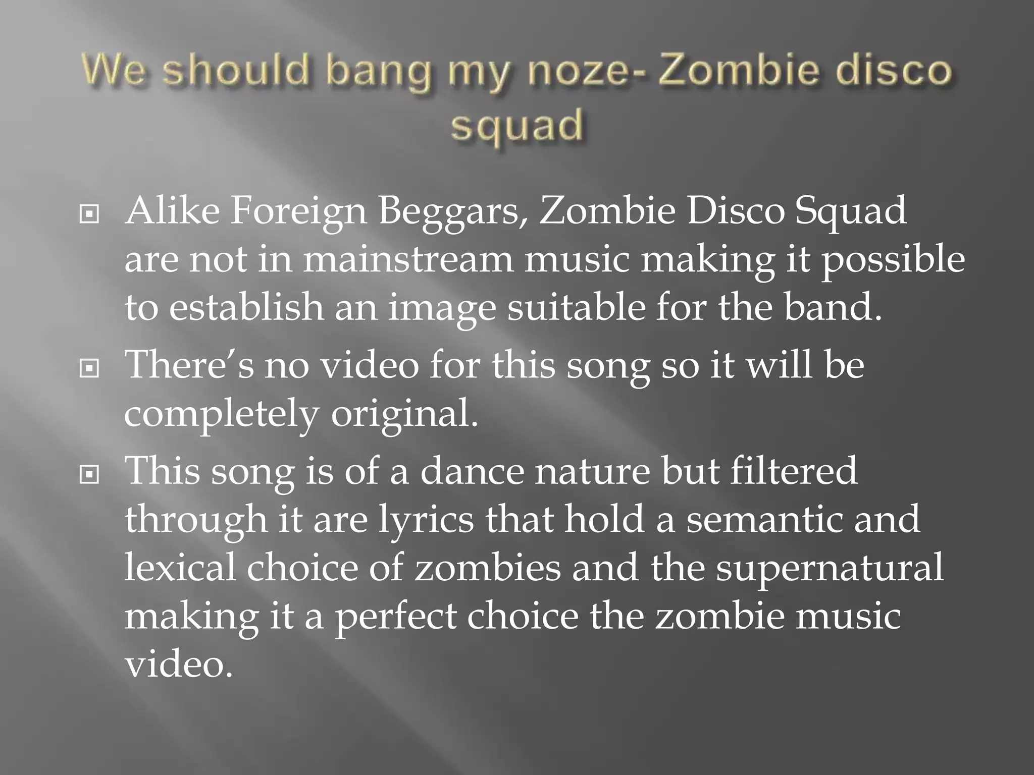  Alike Foreign Beggars, Zombie Disco Squad
are not in mainstream music making it possible
to establish an image suitable for the band.
 There’s no video for this song so it will be
completely original.
 This song is of a dance nature but filtered
through it are lyrics that hold a semantic and
lexical choice of zombies and the supernatural
making it a perfect choice the zombie music
video.
 