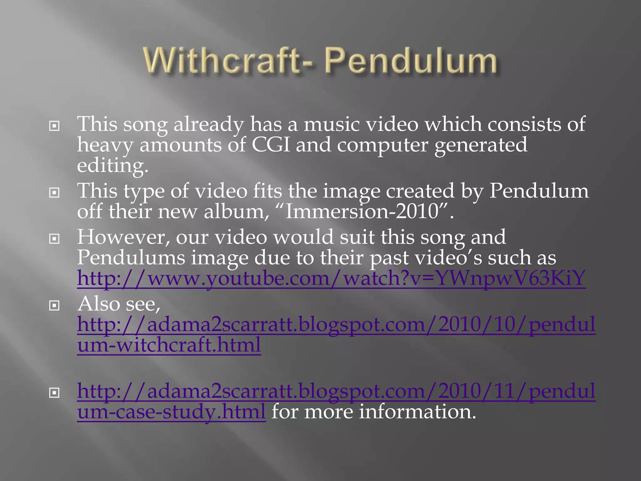  This song already has a music video which consists of
heavy amounts of CGI and computer generated
editing.
 This type of video fits the image created by Pendulum
off their new album, “Immersion-2010”.
 However, our video would suit this song and
Pendulums image due to their past video’s such as
http://www.youtube.com/watch?v=YWnpwV63KiY
 Also see,
http://adama2scarratt.blogspot.com/2010/10/pendul
um-witchcraft.html
 http://adama2scarratt.blogspot.com/2010/11/pendul
um-case-study.html for more information.
 