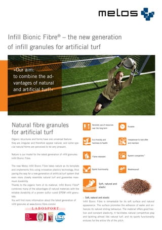 »Our aim:
to combine the ad-
vantages of natural
and artificial turf!«
Infill Bionic Fibre®
– the new generation
of infill granules for artificial turf
Organic structures and forms have one universal feature:
they are irregular and therefore appear natural, and some spe-
cial natural forms are perceived to be very phasant.
Nature is our model for the latest generation of infill granules:
Infill Bionic Fibre.
The new Melos Infill Bionic Fibre takes nature as its template
and implements this using innovative plastics technology, thus
paving the way for a new generation of artificial turf system that
even more closely resemble natural turf and guarantee maxi-
mum durability.
Thanks to the organic form of its material, Infill Bionic Fibre®
combines many of the advantages of natural materials with the
reliable durability of a proven sulfur cured EPDM infill granu-
late.
You will find more information about the latest generation of
infill granules at www.bionic-fibre.com/en
Natural fibre granules
for artificial turf
Sensible use of resources
over the long term
Durable
Inexpensive to look after
and maintain
System compatible 1
Weatherproof
Flame retardant
Sports functionality
Eco-friendly and
harmless to health
Soft, natural and
elastic
»» Soft, natural and elastic
Infill Bionic Fibre is remarkable for its soft surface and natural
appearance. The surface promotes the adhesion of water and en-
hances its natural sliding behaviour. The material offers good trac-
tion and constant elasticity. It facilitates natural competitive play
and tackling almost like natural turf, and its sports functionality
endures for the entire life of the pitch.
 