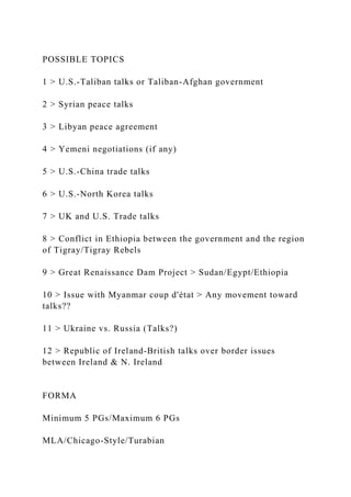 POSSIBLE TOPICS
1 > U.S.-Taliban talks or Taliban-Afghan government
2 > Syrian peace talks
3 > Libyan peace agreement
4 > Yemeni negotiations (if any)
5 > U.S.-China trade talks
6 > U.S.-North Korea talks
7 > UK and U.S. Trade talks
8 > Conflict in Ethiopia between the government and the region
of Tigray/Tigray Rebels
9 > Great Renaissance Dam Project > Sudan/Egypt/Ethiopia
10 > Issue with Myanmar coup d'état > Any movement toward
talks??
11 > Ukraine vs. Russia (Talks?)
12 > Republic of Ireland-British talks over border issues
between Ireland & N. Ireland
FORMA
Minimum 5 PGs/Maximum 6 PGs
MLA/Chicago-Style/Turabian
 