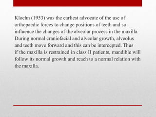 Kloehn (1953) was the earliest advocate of the use of
orthopaedic forces to change positions of teeth and so
influence the changes of the alveolar process in the maxilla.
During normal craniofacial and alveolar growth, alveolus
and teeth move forward and this can be intercepted. Thus
if the maxilla is restrained in class II patients, mandible will
follow its normal growth and reach to a normal relation with
the maxilla.
 