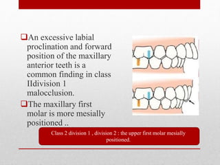 An excessive labial
proclination and forward
position of the maxillary
anterior teeth is a
common finding in class
IIdivision 1
malocclusion.
The maxillary first
molar is more mesially
positioned ..
Class 2 division 1 , division 2 : the upper first molar mesially
positioned.
 