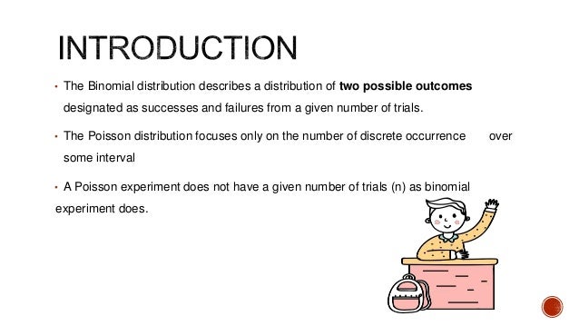 • The Binomial distribution describes a distribution of two possible outcomes
designated as successes and failures from a given number of trials.
• The Poisson distribution focuses only on the number of discrete occurrence over
some interval
• A Poisson experiment does not have a given number of trials (n) as binomial
experiment does.
 