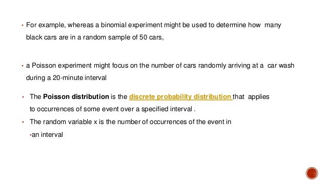 • For example, whereas a binomial experiment might be used to determine how many
black cars are in a random sample of 50 cars,
• a Poisson experiment might focus on the number of cars randomly arriving at a car wash
during a 20-minute interval
• The Poisson distribution is the discrete probability distribution that applies
to occurrences of some event over a specified interval .
• The random variable x is the number of occurrences of the event in
•an interval
 