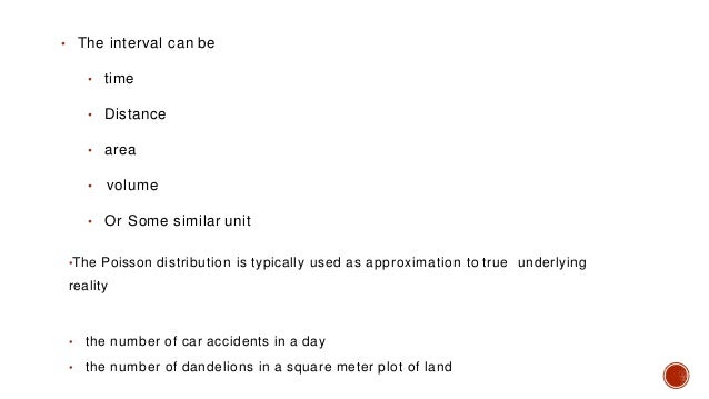 • The interval can be
• time
• Distance
• area
• volume
• Or Some similar unit
•The Poisson distribution is typically used as approximation to true underlying
reality
• the number of car accidents in a day
• the number of dandelions in a square meter plot of land
 