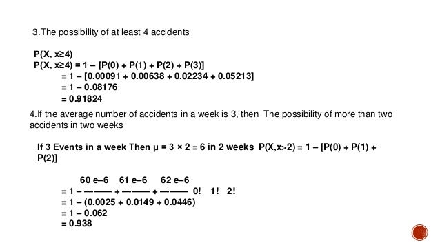 3.The possibility of at least 4 accidents
P(X, x≥4)
P(X, x≥4) = 1 – [P(0) + P(1) + P(2) + P(3)]
= 1 – [0.00091 + 0.00638 + 0.02234 + 0.05213]
= 1 – 0.08176
= 0.91824
4.If the average number of accidents in a week is 3, then The possibility of more than two
accidents in two weeks
If 3 Events in a week Then μ = 3 × 2 = 6 in 2 weeks P(X,x>2) = 1 – [P(0) + P(1) +
P(2)]
60 e–6 61 e–6 62 e–6
= 1 – ——— + ——— + ——— 0! 1! 2!
= 1 – (0.0025 + 0.0149 + 0.0446)
= 1 – 0.062
= 0.938
 