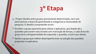 3° Etapa
3 – Propor desafio entre grupos previamente determinado, com isso
estimulamos a ânsia de aprendizado e instigamos a necessidade de
pesquisa. O desafio compreende-se em:
• Escolher o grupo oponente para utilizar o aplicativo, que dispõe de 5
questões para serem solucionada com marcação de tempo, e cada aluno do
grupo terá a obrigatoriedade de responder 1 questão, e assim por diante.
• Ganha o grupo que melhor desempenho tiver na solução das questões
propostas no aplicativo.
•
 