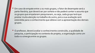 • Em caso de empate entre 2 ou mais grupos, o fator de desempate será a
parte literária, que deverá ser por sorteio e não poderá conter o assunto que
os grupos que empataram pesquisaram, ou seja, cada grupo terá que
prestar muita atenção no trabalho do outro, pois a sua avaliação será
estendida para o conhecimento que obteve com a apresentação dos demais
grupos.
• O professor, deverá avaliar o conhecimento construído, a qualidade de
pesquisa, a participação no contexto do projeto, a organização como um
todo e a sinergia entre os grupos.
 