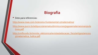 Biografia
• Sites para referencias:
http://www.noas.com.br/ensino-fundamental-1/matematica/
http://www.pucrs.br/edipucrs/erematsul/minicursos/jogosemateriaismanipula
tivos.pdf
http://unifia.edu.br/revista_eletronica/revistas/educacao_foco/artigos/ano201
3/matematica_ludica.pdf
 