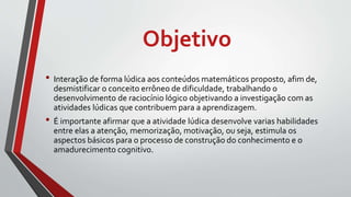 Objetivo
• Interação de forma lúdica aos conteúdos matemáticos proposto, afim de,
desmistificar o conceito errôneo de dificuldade, trabalhando o
desenvolvimento de raciocínio lógico objetivando a investigação com as
atividades lúdicas que contribuem para a aprendizagem.
• É importante afirmar que a atividade lúdica desenvolve varias habilidades
entre elas a atenção, memorização, motivação, ou seja, estimula os
aspectos básicos para o processo de construção do conhecimento e o
amadurecimento cognitivo.
 