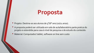 Proposta
• Projeto: Destina-se aos alunos de 5°/6° ano (10/11 anos).
• A proposta poderá ser utilizada em sala de aula/laboratório parte pratica do
projeto e estendida para casa à nível de pesquisa e de estudo do conteúdo.
• Material: Computador/ tablet, software on line sem custo
 