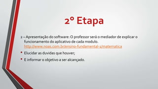 2° Etapa
2 – Apresentação do software: O professor será o mediador de explicar o
funcionamento do aplicativo de cada modulo.
http://www.noas.com.br/ensino-fundamental-1/matematica
• Elucidar as duvidas que houver;
• E informar o objetivo a ser alcançado.
 