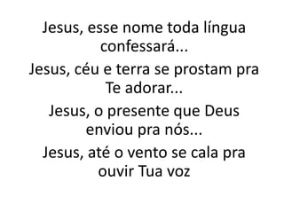 Jesus, esse nome toda língua
confessará...
Jesus, céu e terra se prostam pra
Te adorar...
Jesus, o presente que Deus
enviou pra nós...
Jesus, até o vento se cala pra
ouvir Tua voz
 