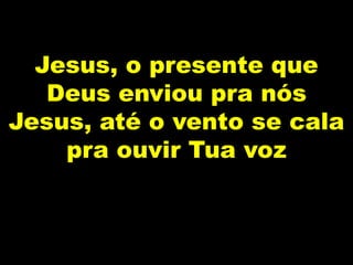 Jesus, o presente que
Deus enviou pra nós
Jesus, até o vento se cala
pra ouvir Tua voz
 