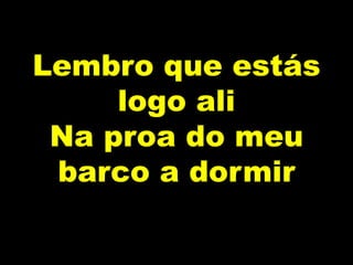 Lembro que estás
logo ali
Na proa do meu
barco a dormir
 