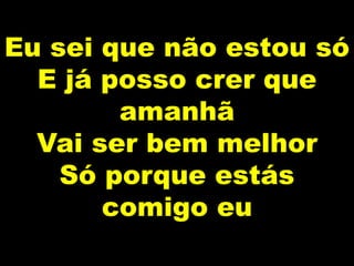 Eu sei que não estou só
E já posso crer que
amanhã
Vai ser bem melhor
Só porque estás
comigo eu
 