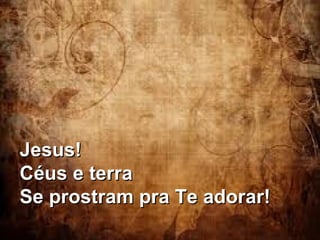 Jesus!Jesus!
Céus e terraCéus e terra
Se prostram pra Te adorar!Se prostram pra Te adorar!
 