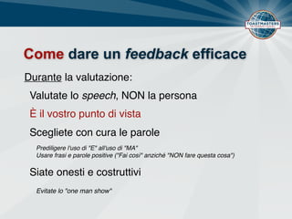 Come dare un feedback efficace
Durante la valutazione:
È il vostro punto di vista
Scegliete con cura le parole
Siate onesti e costruttivi
Prediligere l'uso di "E" all'uso di "MA"
Usare frasi e parole positive ("Fai così" anziché "NON fare questa cosa")
Valutate lo speech, NON la persona
Evitate lo "one man show"
 
