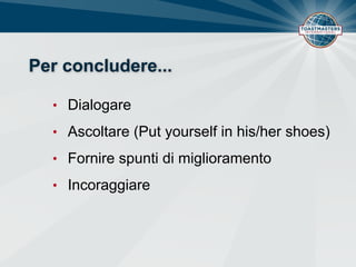 Per concludere...
• Dialogare
• Ascoltare (Put yourself in his/her shoes)
• Fornire spunti di miglioramento
• Incoraggiare
 