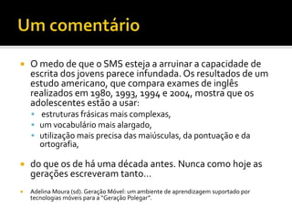 Um comentárioO medo de que o SMS esteja a arruinar a capacidade de escrita dos jovens parece infundada. Os resultados de um estudo americano, que compara exames de inglês realizados em 1980, 1993, 1994 e 2004, mostra que os adolescentes estão a usar: estruturas frásicas mais complexas, um vocabulário mais alargado, utilização mais precisa das maiúsculas, da pontuação e da ortografia, do que os de há uma década antes. Nunca como hoje as gerações escreveram tanto…Adelina Moura (sd). Geração Móvel: um ambiente de aprendizagem suportado por tecnologias móveis para a “Geração Polegar”.