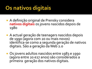 Os nativos digitaisA definição original de Prenskyconsideranativosdigitaisosjovensnascidosdepois de  1980 A actual geração de teenagers nascidosdepois de 1990 (agora com 20 oumaisnovos) identifica-se como a segundageração de nativosdigitais. São a geraçãoda Web 2.0 Os jovensadultosnascidos entre 1983 e 1990 (agora entre 20 e27 anos) sãoconsiderados a primeirageração dos nativosdigitais.
