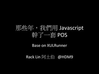 那些年，我們用 Javascript	
  	
  
   幹了一套	
  POS
          Base	
  on	
  XULRunner	
  
                         	
  
  Rack	
  Lin	
  阿土伯	
  	
  	
  @HDM9	
  	
  V2
 