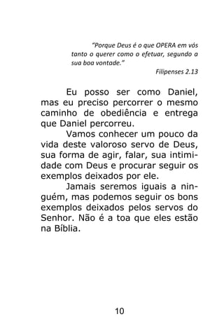 10
“Porque Deus é o que OPERA em vós
tanto o querer como o efetuar, segundo a
sua boa vontade.”
Filipenses 2.13
Eu posso ser como Daniel,
mas eu preciso percorrer o mesmo
caminho de obediência e entrega
que Daniel percorreu.
Vamos conhecer um pouco da
vida deste valoroso servo de Deus,
sua forma de agir, falar, sua intimi-
dade com Deus e procurar seguir os
exemplos deixados por ele.
Jamais seremos iguais a nin-
guém, mas podemos seguir os bons
exemplos deixados pelos servos do
Senhor. Não é a toa que eles estão
na Bíblia.
 