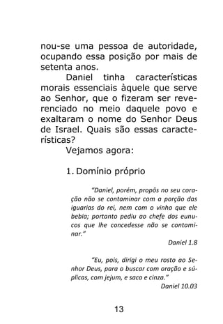13
nou-se uma pessoa de autoridade,
ocupando essa posição por mais de
setenta anos.
Daniel tinha características
morais essenciais àquele que serve
ao Senhor, que o fizeram ser reve-
renciado no meio daquele povo e
exaltaram o nome do Senhor Deus
de Israel. Quais são essas caracte-
rísticas?
Vejamos agora:
1. Domínio próprio
“Daniel, porém, propôs no seu cora-
ção não se contaminar com a porção das
iguarias do rei, nem com o vinho que ele
bebia; portanto pediu ao chefe dos eunu-
cos que lhe concedesse não se contami-
nar.”
Daniel 1.8
“Eu, pois, dirigi o meu rosto ao Se-
nhor Deus, para o buscar com oração e sú-
plicas, com jejum, e saco e cinza.”
Daniel 10.03
 