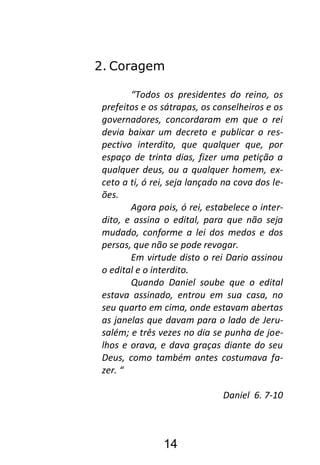 14
2. Coragem
“Todos os presidentes do reino, os
prefeitos e os sátrapas, os conselheiros e os
governadores, concordaram em que o rei
devia baixar um decreto e publicar o res-
pectivo interdito, que qualquer que, por
espaço de trinta dias, fizer uma petição a
qualquer deus, ou a qualquer homem, ex-
ceto a ti, ó rei, seja lançado na cova dos le-
ões.
Agora pois, ó rei, estabelece o inter-
dito, e assina o edital, para que não seja
mudado, conforme a lei dos medos e dos
persas, que não se pode revogar.
Em virtude disto o rei Dario assinou
o edital e o interdito.
Quando Daniel soube que o edital
estava assinado, entrou em sua casa, no
seu quarto em cima, onde estavam abertas
as janelas que davam para o lado de Jeru-
salém; e três vezes no dia se punha de joe-
lhos e orava, e dava graças diante do seu
Deus, como também antes costumava fa-
zer. “
Daniel 6. 7-10
 