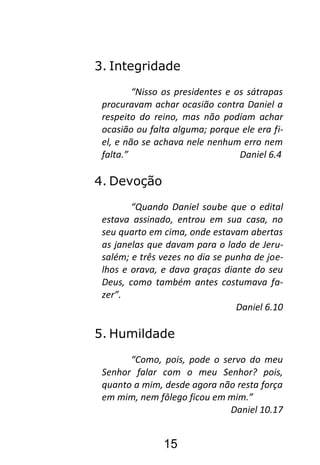 15
3. Integridade
“Nisso os presidentes e os sátrapas
procuravam achar ocasião contra Daniel a
respeito do reino, mas não podiam achar
ocasião ou falta alguma; porque ele era fi-
el, e não se achava nele nenhum erro nem
falta.” Daniel 6.4
4. Devoção
“Quando Daniel soube que o edital
estava assinado, entrou em sua casa, no
seu quarto em cima, onde estavam abertas
as janelas que davam para o lado de Jeru-
salém; e três vezes no dia se punha de joe-
lhos e orava, e dava graças diante do seu
Deus, como também antes costumava fa-
zer”.
Daniel 6.10
5. Humildade
“Como, pois, pode o servo do meu
Senhor falar com o meu Senhor? pois,
quanto a mim, desde agora não resta força
em mim, nem fôlego ficou em mim.”
Daniel 10.17
 
