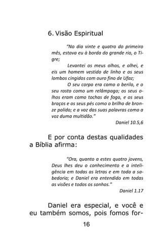 16
6. Visão Espiritual
“No dia vinte e quatro do primeiro
mês, estava eu à borda do grande rio, o Ti-
gre;
Levantei os meus olhos, e olhei, e
eis um homem vestido de linho e os seus
lombos cingidos com ouro fino de Ufaz;
O seu corpo era como o berilo, e o
seu rosto como um relâmpago; os seus o-
lhos eram como tochas de fogo, e os seus
braços e os seus pés como o brilho de bron-
ze polido; e a voz das suas palavras como a
voz duma multidão.”
Daniel 10.5,6
E por conta destas qualidades
a Bíblia afirma:
“Ora, quanto a estes quatro jovens,
Deus lhes deu o conhecimento e a inteli-
gência em todas as letras e em toda a sa-
bedoria; e Daniel era entendido em todas
as visões e todos os sonhos.”
Daniel 1.17
Daniel era especial, e você e
eu também somos, pois fomos for-
 